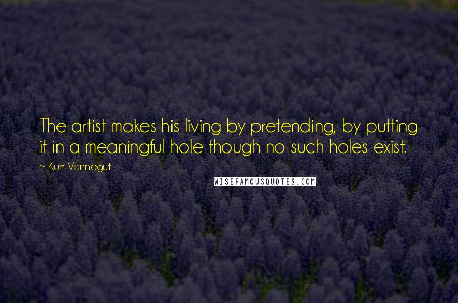 Kurt Vonnegut Quotes: The artist makes his living by pretending, by putting it in a meaningful hole though no such holes exist.