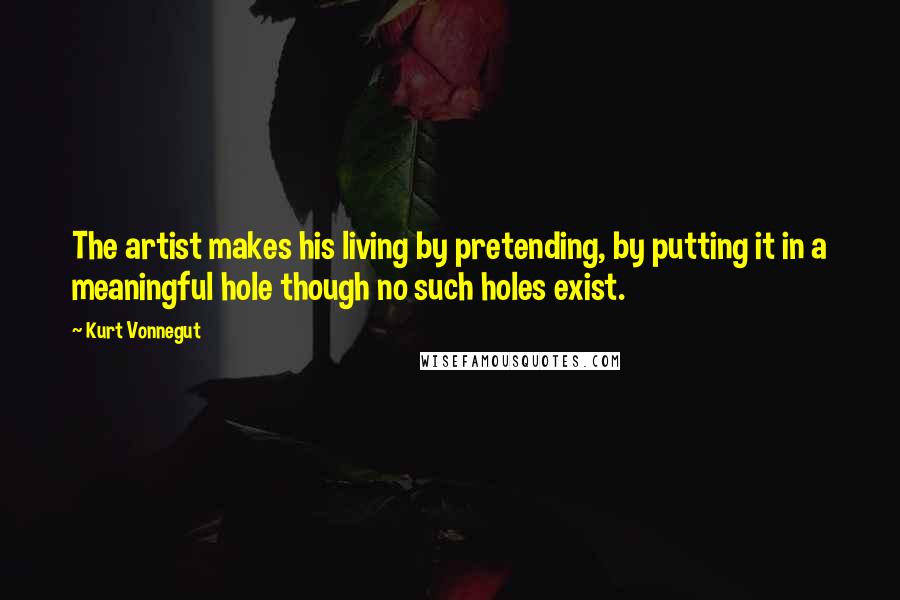 Kurt Vonnegut Quotes: The artist makes his living by pretending, by putting it in a meaningful hole though no such holes exist.