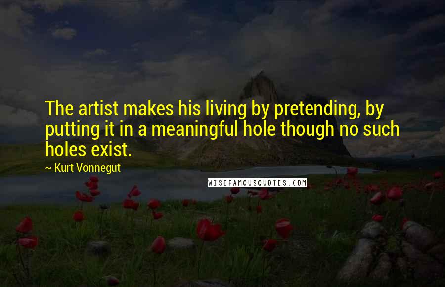 Kurt Vonnegut Quotes: The artist makes his living by pretending, by putting it in a meaningful hole though no such holes exist.