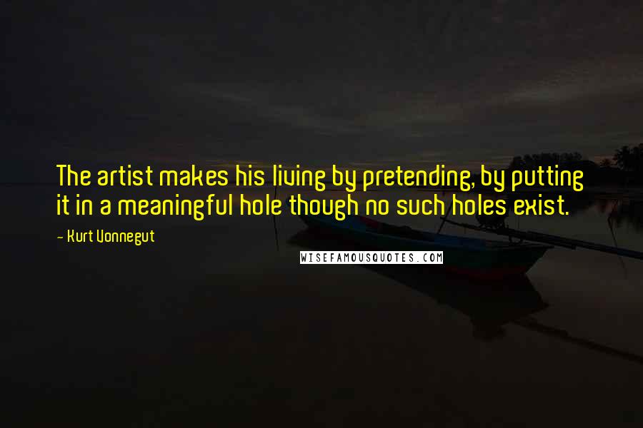 Kurt Vonnegut Quotes: The artist makes his living by pretending, by putting it in a meaningful hole though no such holes exist.