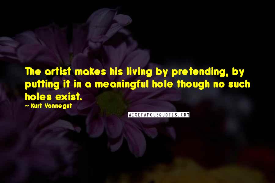 Kurt Vonnegut Quotes: The artist makes his living by pretending, by putting it in a meaningful hole though no such holes exist.
