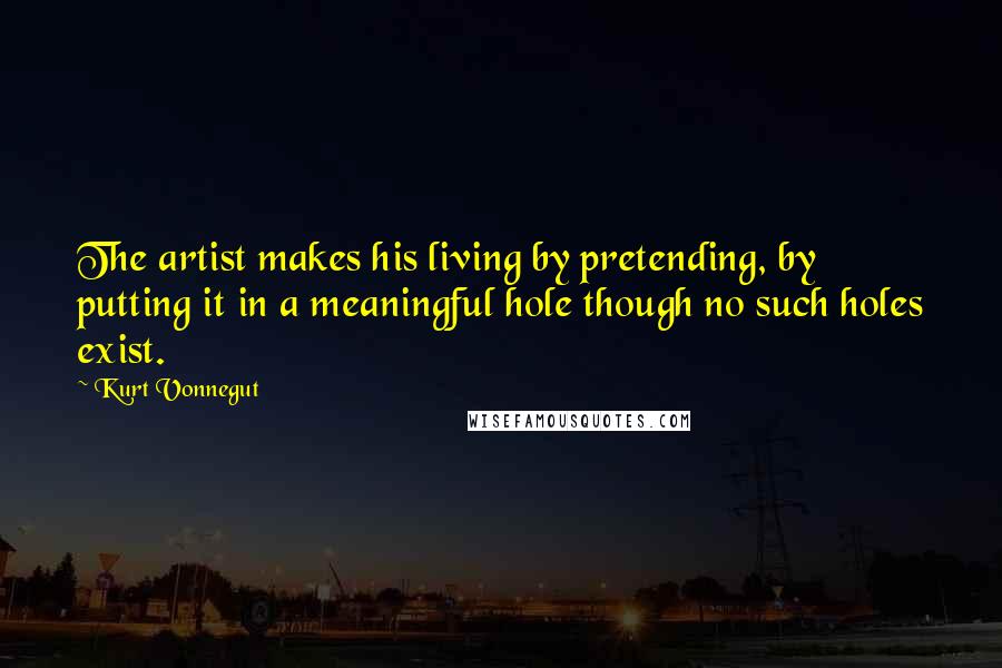 Kurt Vonnegut Quotes: The artist makes his living by pretending, by putting it in a meaningful hole though no such holes exist.