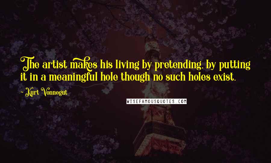 Kurt Vonnegut Quotes: The artist makes his living by pretending, by putting it in a meaningful hole though no such holes exist.