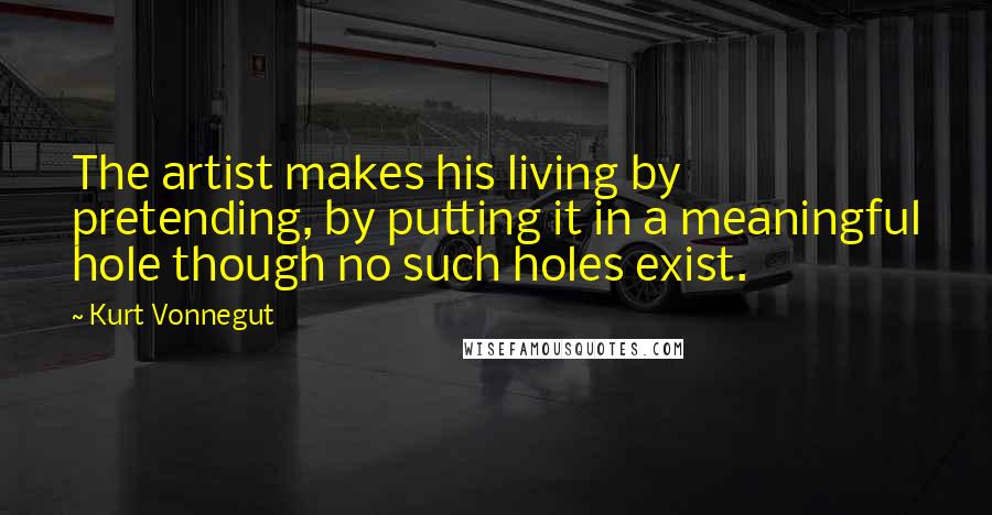 Kurt Vonnegut Quotes: The artist makes his living by pretending, by putting it in a meaningful hole though no such holes exist.