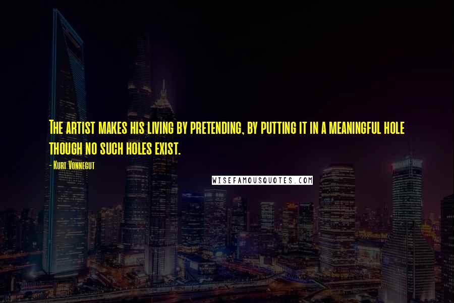 Kurt Vonnegut Quotes: The artist makes his living by pretending, by putting it in a meaningful hole though no such holes exist.