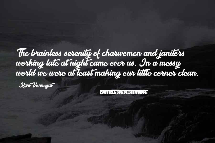 Kurt Vonnegut Quotes: The brainless serenity of charwomen and janitors working late at night came over us. In a messy world we were at least making our little corner clean.