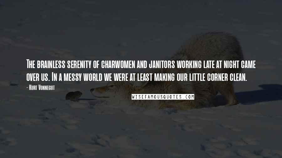 Kurt Vonnegut Quotes: The brainless serenity of charwomen and janitors working late at night came over us. In a messy world we were at least making our little corner clean.