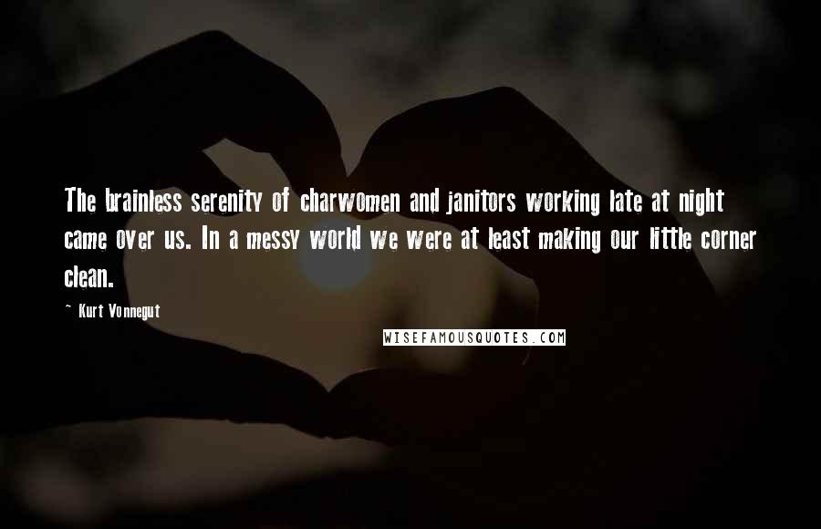 Kurt Vonnegut Quotes: The brainless serenity of charwomen and janitors working late at night came over us. In a messy world we were at least making our little corner clean.