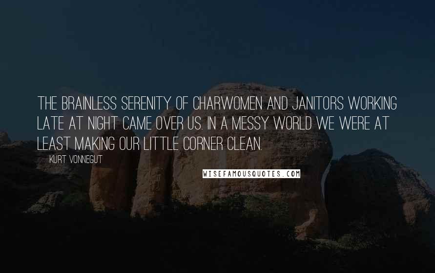 Kurt Vonnegut Quotes: The brainless serenity of charwomen and janitors working late at night came over us. In a messy world we were at least making our little corner clean.