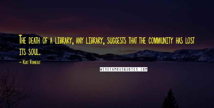 Kurt Vonnegut Quotes: The death of a library, any library, suggests that the community has lost its soul.