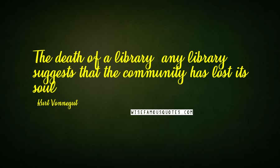 Kurt Vonnegut Quotes: The death of a library, any library, suggests that the community has lost its soul.