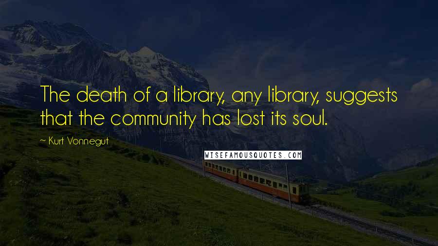 Kurt Vonnegut Quotes: The death of a library, any library, suggests that the community has lost its soul.