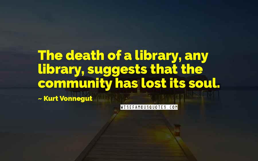 Kurt Vonnegut Quotes: The death of a library, any library, suggests that the community has lost its soul.