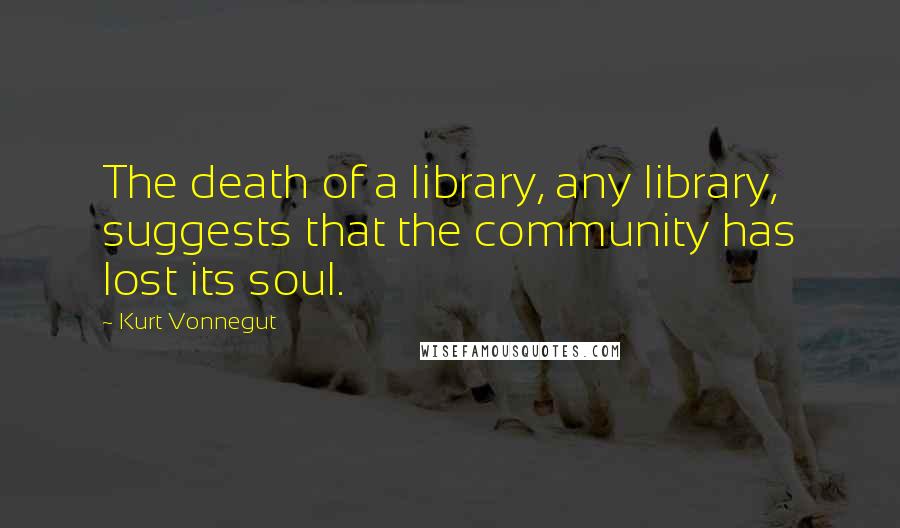 Kurt Vonnegut Quotes: The death of a library, any library, suggests that the community has lost its soul.