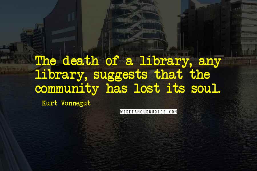 Kurt Vonnegut Quotes: The death of a library, any library, suggests that the community has lost its soul.