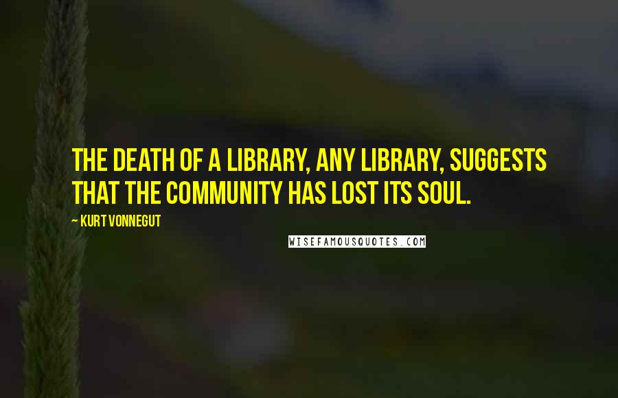 Kurt Vonnegut Quotes: The death of a library, any library, suggests that the community has lost its soul.