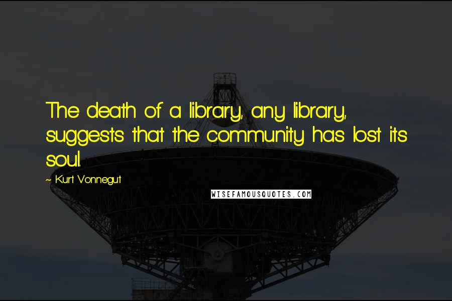 Kurt Vonnegut Quotes: The death of a library, any library, suggests that the community has lost its soul.
