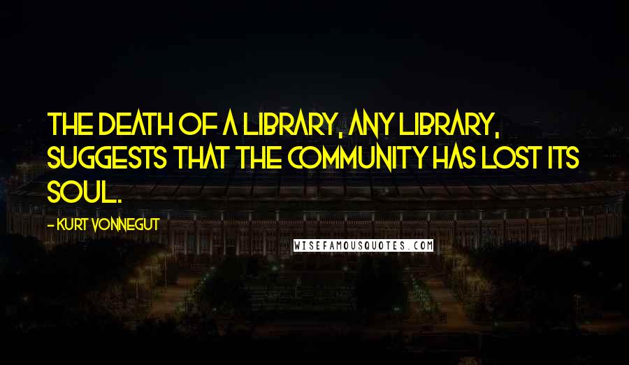 Kurt Vonnegut Quotes: The death of a library, any library, suggests that the community has lost its soul.