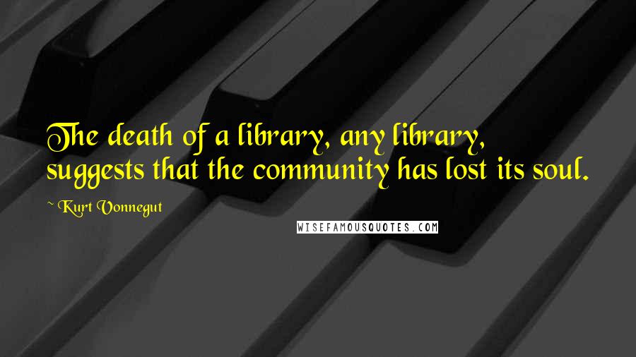 Kurt Vonnegut Quotes: The death of a library, any library, suggests that the community has lost its soul.