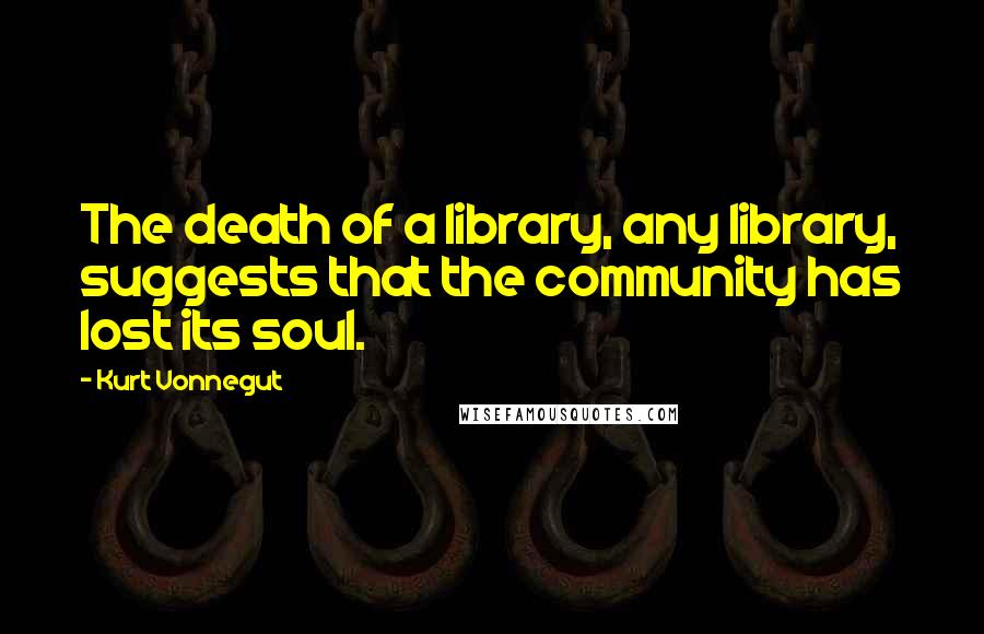 Kurt Vonnegut Quotes: The death of a library, any library, suggests that the community has lost its soul.