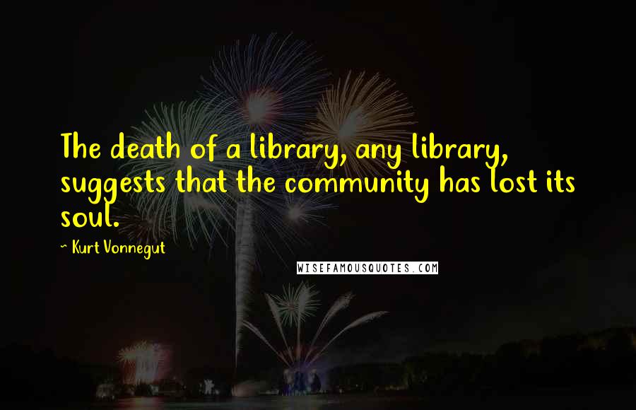 Kurt Vonnegut Quotes: The death of a library, any library, suggests that the community has lost its soul.