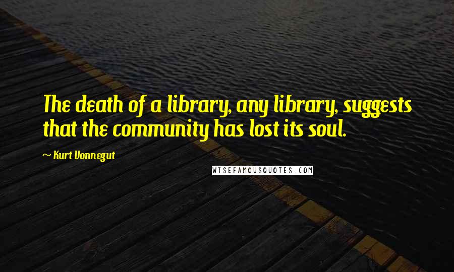 Kurt Vonnegut Quotes: The death of a library, any library, suggests that the community has lost its soul.