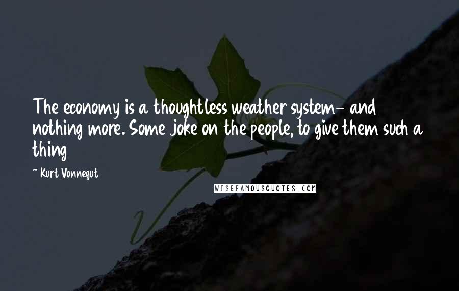Kurt Vonnegut Quotes: The economy is a thoughtless weather system- and nothing more. Some joke on the people, to give them such a thing