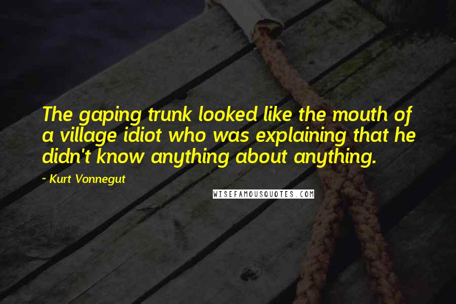 Kurt Vonnegut Quotes: The gaping trunk looked like the mouth of a village idiot who was explaining that he didn't know anything about anything.