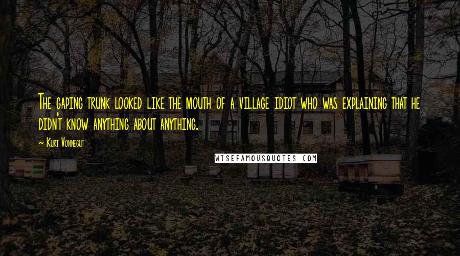 Kurt Vonnegut Quotes: The gaping trunk looked like the mouth of a village idiot who was explaining that he didn't know anything about anything.