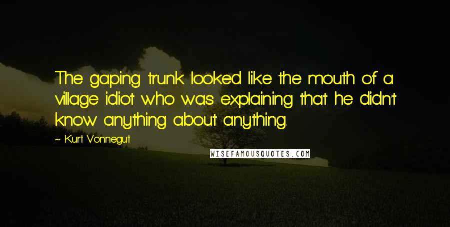 Kurt Vonnegut Quotes: The gaping trunk looked like the mouth of a village idiot who was explaining that he didn't know anything about anything.