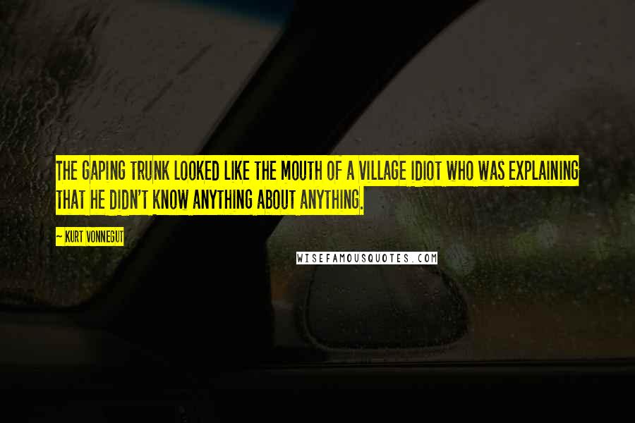 Kurt Vonnegut Quotes: The gaping trunk looked like the mouth of a village idiot who was explaining that he didn't know anything about anything.