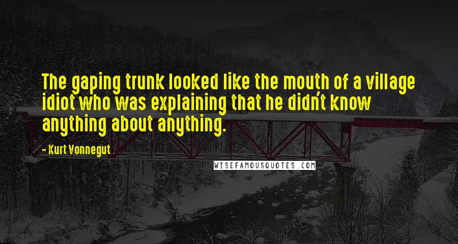 Kurt Vonnegut Quotes: The gaping trunk looked like the mouth of a village idiot who was explaining that he didn't know anything about anything.