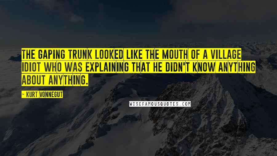 Kurt Vonnegut Quotes: The gaping trunk looked like the mouth of a village idiot who was explaining that he didn't know anything about anything.