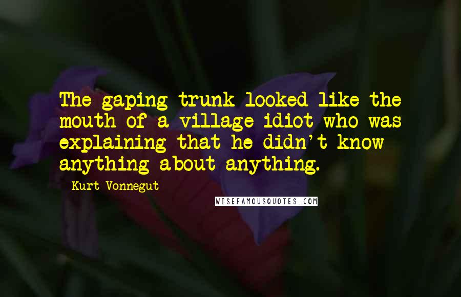 Kurt Vonnegut Quotes: The gaping trunk looked like the mouth of a village idiot who was explaining that he didn't know anything about anything.