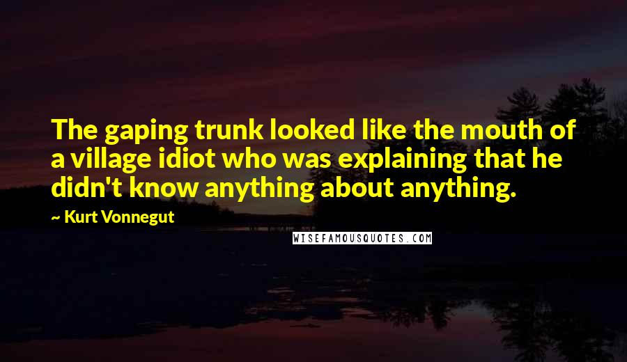 Kurt Vonnegut Quotes: The gaping trunk looked like the mouth of a village idiot who was explaining that he didn't know anything about anything.