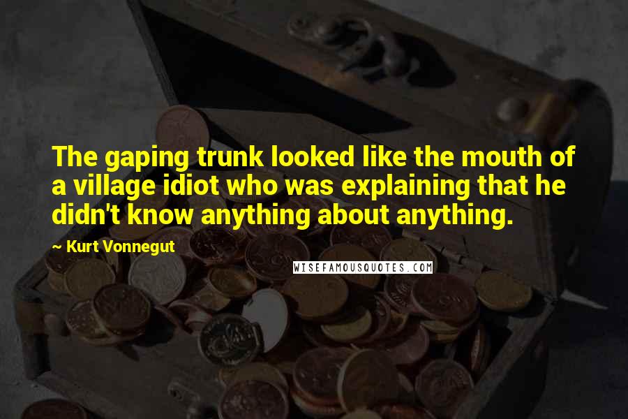 Kurt Vonnegut Quotes: The gaping trunk looked like the mouth of a village idiot who was explaining that he didn't know anything about anything.