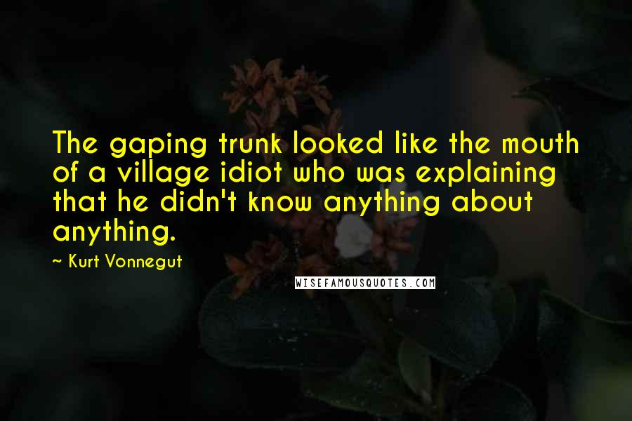 Kurt Vonnegut Quotes: The gaping trunk looked like the mouth of a village idiot who was explaining that he didn't know anything about anything.