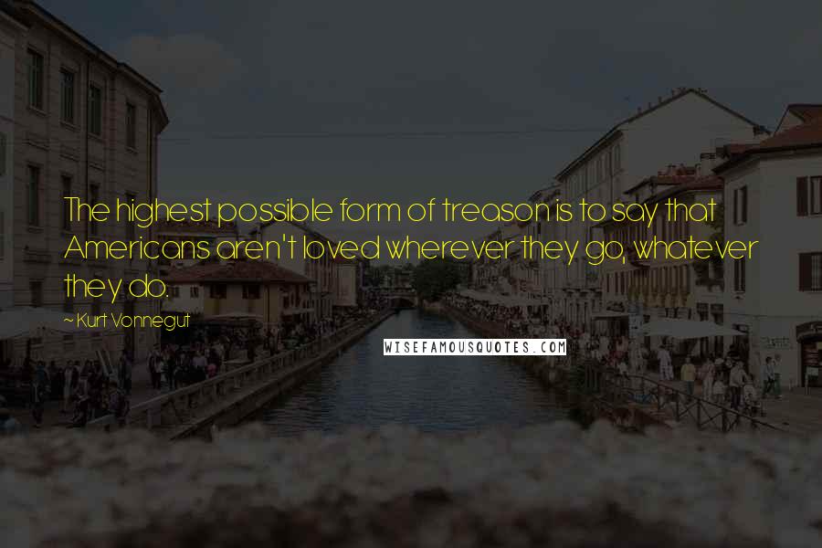 Kurt Vonnegut Quotes: The highest possible form of treason is to say that Americans aren't loved wherever they go, whatever they do.