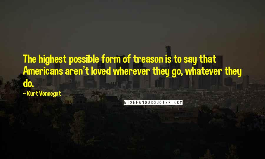 Kurt Vonnegut Quotes: The highest possible form of treason is to say that Americans aren't loved wherever they go, whatever they do.