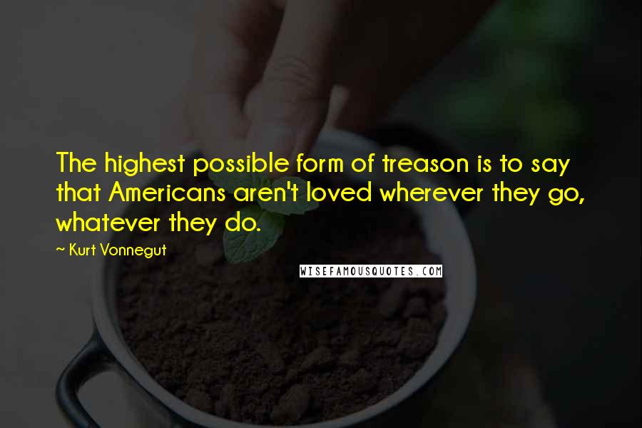 Kurt Vonnegut Quotes: The highest possible form of treason is to say that Americans aren't loved wherever they go, whatever they do.