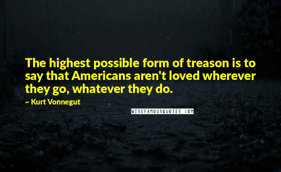 Kurt Vonnegut Quotes: The highest possible form of treason is to say that Americans aren't loved wherever they go, whatever they do.