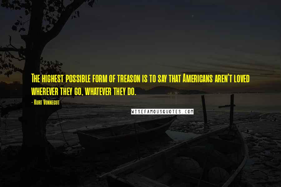 Kurt Vonnegut Quotes: The highest possible form of treason is to say that Americans aren't loved wherever they go, whatever they do.