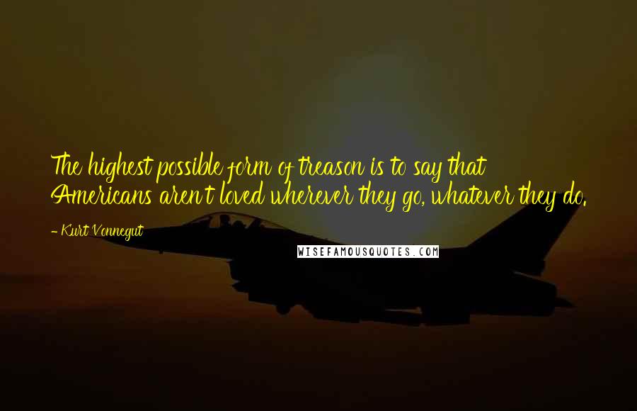 Kurt Vonnegut Quotes: The highest possible form of treason is to say that Americans aren't loved wherever they go, whatever they do.