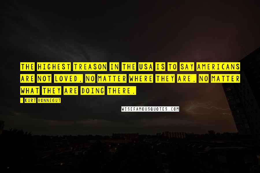 Kurt Vonnegut Quotes: The highest treason in the USA is to say Americans are not loved, no matter where they are, no matter what they are doing there.