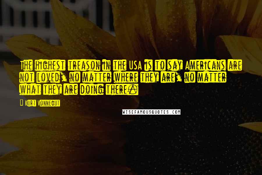 Kurt Vonnegut Quotes: The highest treason in the USA is to say Americans are not loved, no matter where they are, no matter what they are doing there.