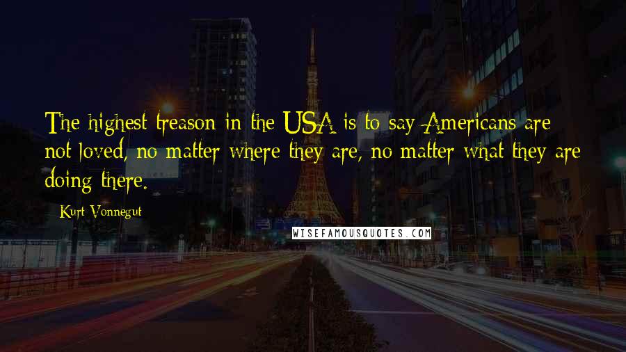 Kurt Vonnegut Quotes: The highest treason in the USA is to say Americans are not loved, no matter where they are, no matter what they are doing there.