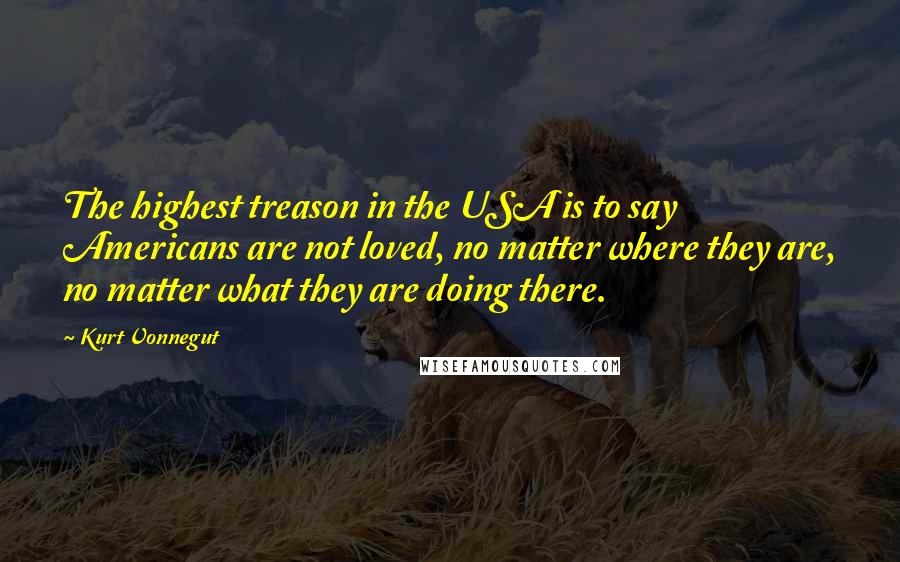 Kurt Vonnegut Quotes: The highest treason in the USA is to say Americans are not loved, no matter where they are, no matter what they are doing there.