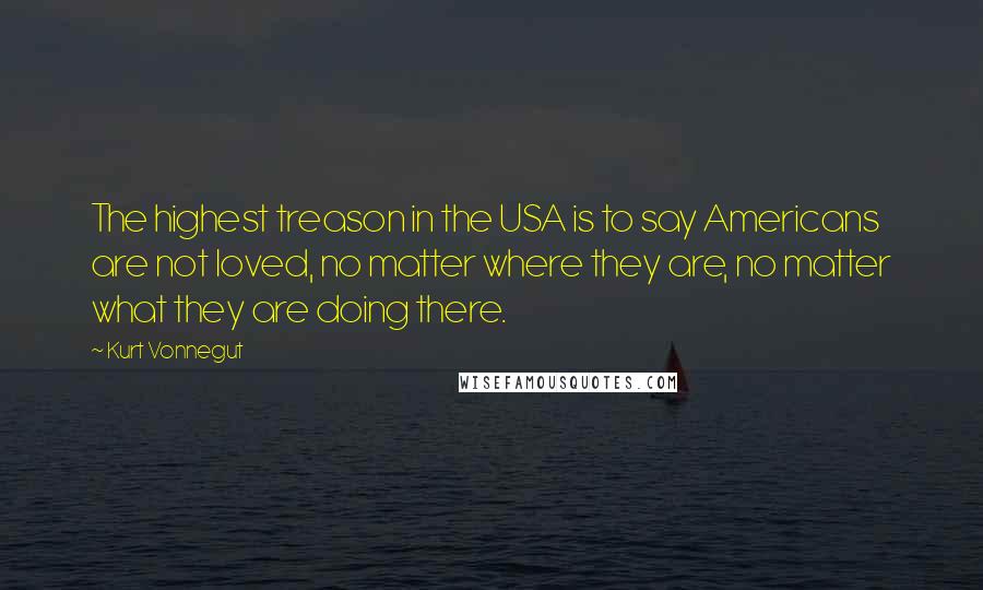 Kurt Vonnegut Quotes: The highest treason in the USA is to say Americans are not loved, no matter where they are, no matter what they are doing there.