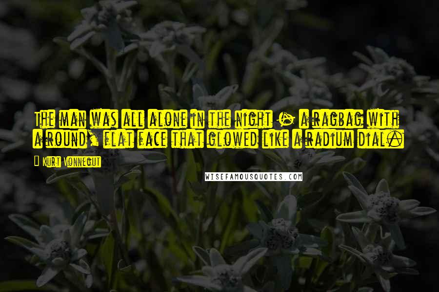 Kurt Vonnegut Quotes: The man was all alone in the night - a ragbag with a round, flat face that glowed like a radium dial.