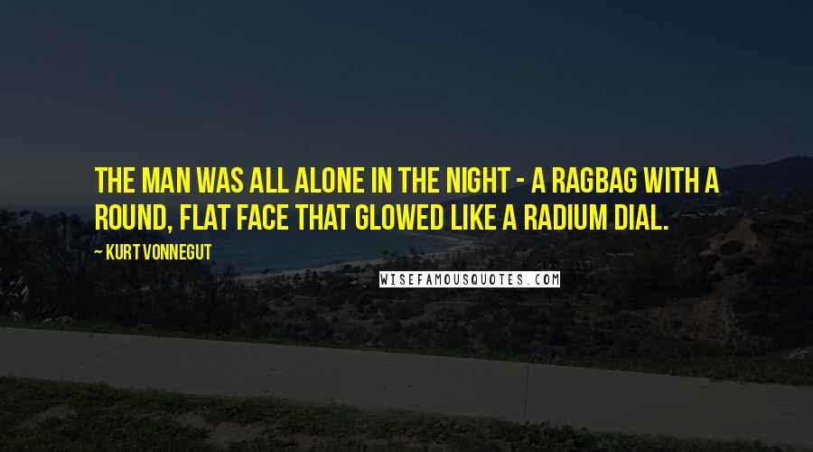 Kurt Vonnegut Quotes: The man was all alone in the night - a ragbag with a round, flat face that glowed like a radium dial.